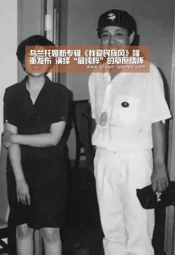 乌兰托娅新专辑《我爱民族风》隆重发布 演绎“最纯粹”的草原情怀【爱游戏体育全站】(图4) 爱游戏体育下载