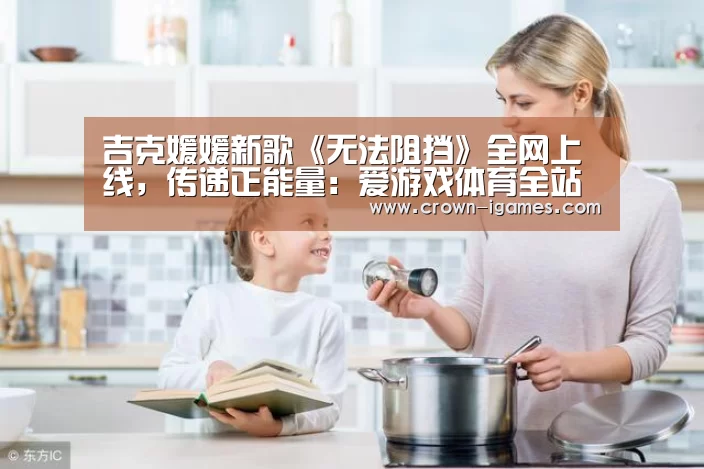 吉克媛媛新歌《无法阻挡》全网上线,传递正能量:爱游戏体育全站(图1) 爱游戏体育下载