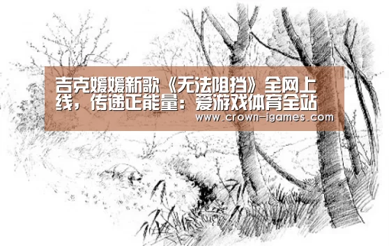 吉克媛媛新歌《无法阻挡》全网上线,传递正能量:爱游戏体育全站(图2) 爱游戏体育下载